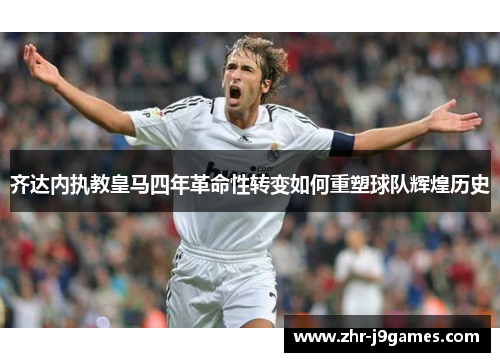 齐达内执教皇马四年革命性转变如何重塑球队辉煌历史